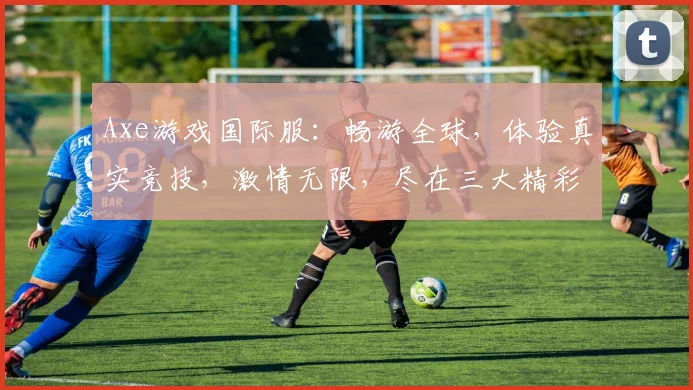 Axe游戏国际服：畅游全球，体验真实竞技，激情无限，尽在三大精彩战场