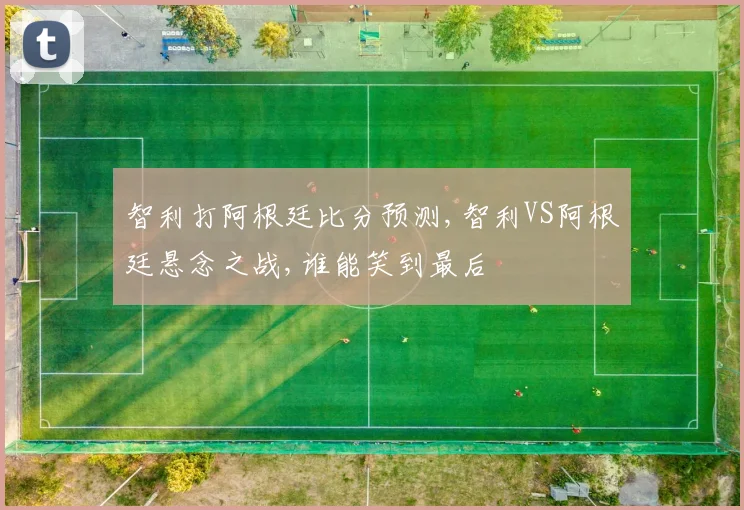 智利打阿根廷比分预测,智利VS阿根廷悬念之战,谁能笑到最后